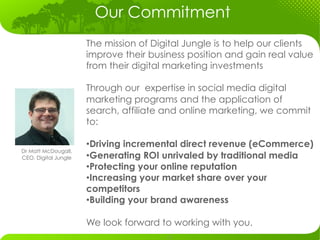 Our Commitment
                      The mission of Digital Jungle is to help our clients
                      improve their business position and gain real value
                      from their digital marketing investments

                      Through our expertise in social media digital
                      marketing programs and the application of
                      search, affiliate and online marketing, we commit
                      to:

                      • Driving incremental direct revenue (eCommerce)
Dr Matt McDougall,
CEO, Digital Jungle   • Generating ROI unrivaled by traditional media
                      • Protecting your online reputation
                      • Increasing your market share over your
                      competitors
                      • Building your brand awareness

                      We look forward to working with you.
                                         	
  
 