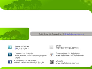 Dr Mathew McDougall| matt@digitaljungle.com.cn




Follow on Twitter                         Email
@digitaljunglecn                          info@digitaljungle.com.cn


Connect on Linkedin                       Presentations on SlideShare
www.linkedin.com/company/digital-         www.slideshare.net/digitaljungle
jungle
Community on Facebook                     Website
www.facebook.com/digitaljungle            www.digitaljungle.com.cn
 