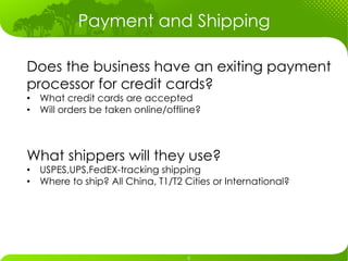 Payment and Shipping

Does the business have an exiting payment
processor for credit cards?
•  What credit cards are accepted
•  Will orders be taken online/offline?



What shippers will they use?
•  USPES,UPS,FedEX-tracking shipping
•  Where to ship? All China, T1/T2 Cities or International?
 