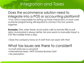 Integration and Taxes
Does the ecommerce solution need to
integrate into a POS or accounting platform?
•  If so, who is responsible for setting up those interactions. In most case
customer programming will required to connect the two systems
together.

Examples: XML order feeds, local scripts calls to remote DBs to pull
data. Automated is always better. No one wants to manually import a
CSV file multiple times a day.

•  Does the company have an IT staff that can assist with this?


What tax issues are there to consider?
•  Is multi state tax a concern?
•  International taxes, VAT? Chinese Business Tax?
•  Tax exemption
 