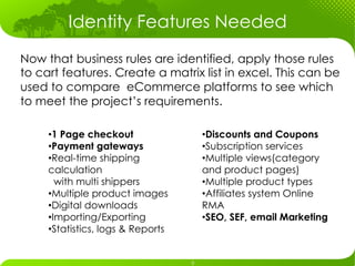 Identity Features Needed
Now that business rules are identified, apply those rules
to cart features. Create a matrix list in excel. This can be
used to compare eCommerce platforms to see which
to meet the project’s requirements.

     • 1 Page checkout              • Discounts and Coupons
     • Payment gateways             • Subscription services
     • Real-time shipping           • Multiple views(category
     calculation                    and product pages)
        with multi shippers         • Multiple product types
     • Multiple product images      • Affiliates system Online
     • Digital downloads            RMA
     • Importing/Exporting          • SEO, SEF, email Marketing
     • Statistics, logs & Reports
 