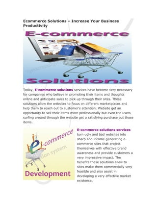Ecommerce Solutions – Increase Your Business
Productivity




Today, E-commerce solutions services have become very necessary
for companies who believe in promoting their items and thoughts
online and anticipate sales to pick up through their sites. These
solutions allow the websites to focus on different marketplaces and
help them to reach out to customer’s attention. Website get an
opportunity to sell their items more professionally but even the users
surfing around through the website get a satisfying purchase out those
items.

                                  E-commerce solutions services
                                  turn ugly and bad websites into
                                  sharp and income generating e-
                                  commerce sites that project
                                  themselves with effective brand
                                  awareness and provide customers a
                                  very impressive impact. The
                                  benefits these solutions allow to
                                  sites make them commercially very
                                  feasible and also assist in
                                  developing a very effective market
                                  existence.
 