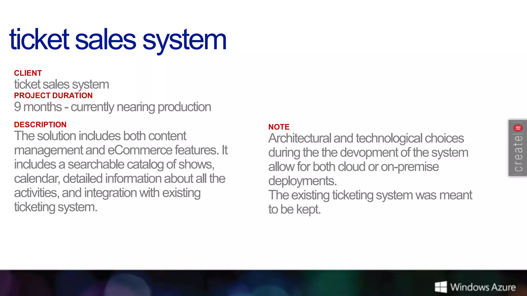 CLIENT
ticket sales system
PROJECT DURATION
9 months - currently nearing production
DESCRIPTION                                    NOTE
The solution includes both content             Architectural and technological choices
management and eCommerce features. It          during the the devopment of the system
includes a searchable catalog of shows,        allow for both cloud or on-premise
calendar, detailed information about all the   deployments.
activities, and integration with existing      The existing ticketing system was meant
ticketing system.                              to be kept.
 