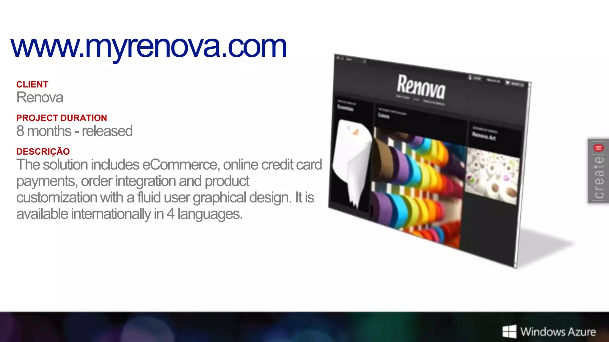 CLIENT
Renova
PROJECT DURATION
8 months - released
DESCRIÇÃO
The solution includes eCommerce, online credit card
payments, order integration and product
customization with a fluid user graphical design. It is
available internationally in 4 languages.
 