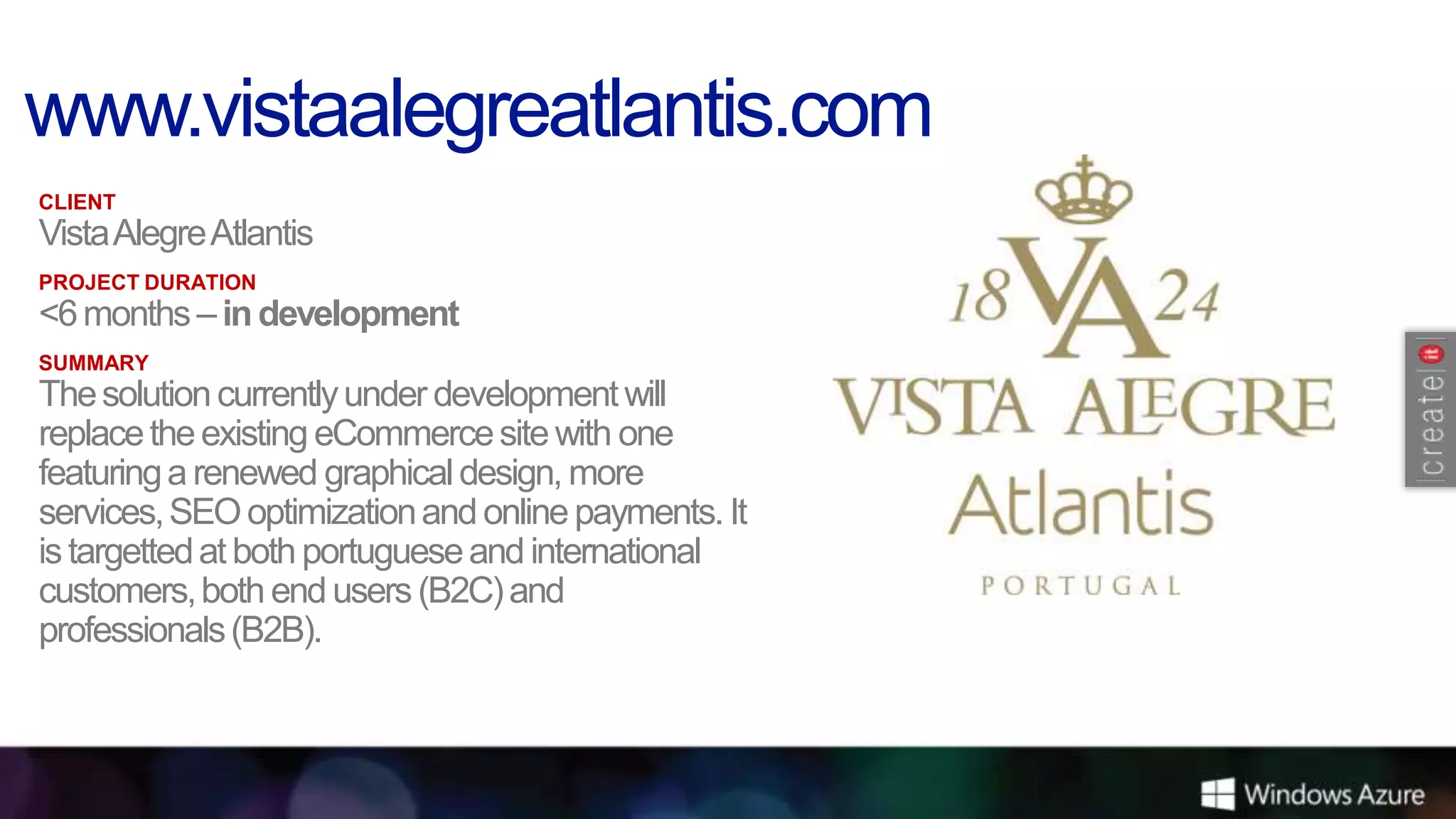 CLIENT
Vista Alegre Atlantis
PROJECT DURATION
<6 months – in development
SUMMARY
The solution currently under development will
replace the existing eCommerce site with one
featuring a renewed graphical design, more
services, SEO optimization and online payments. It
is targetted at both portuguese and international
customers, both end users (B2C) and
professionals (B2B).
 