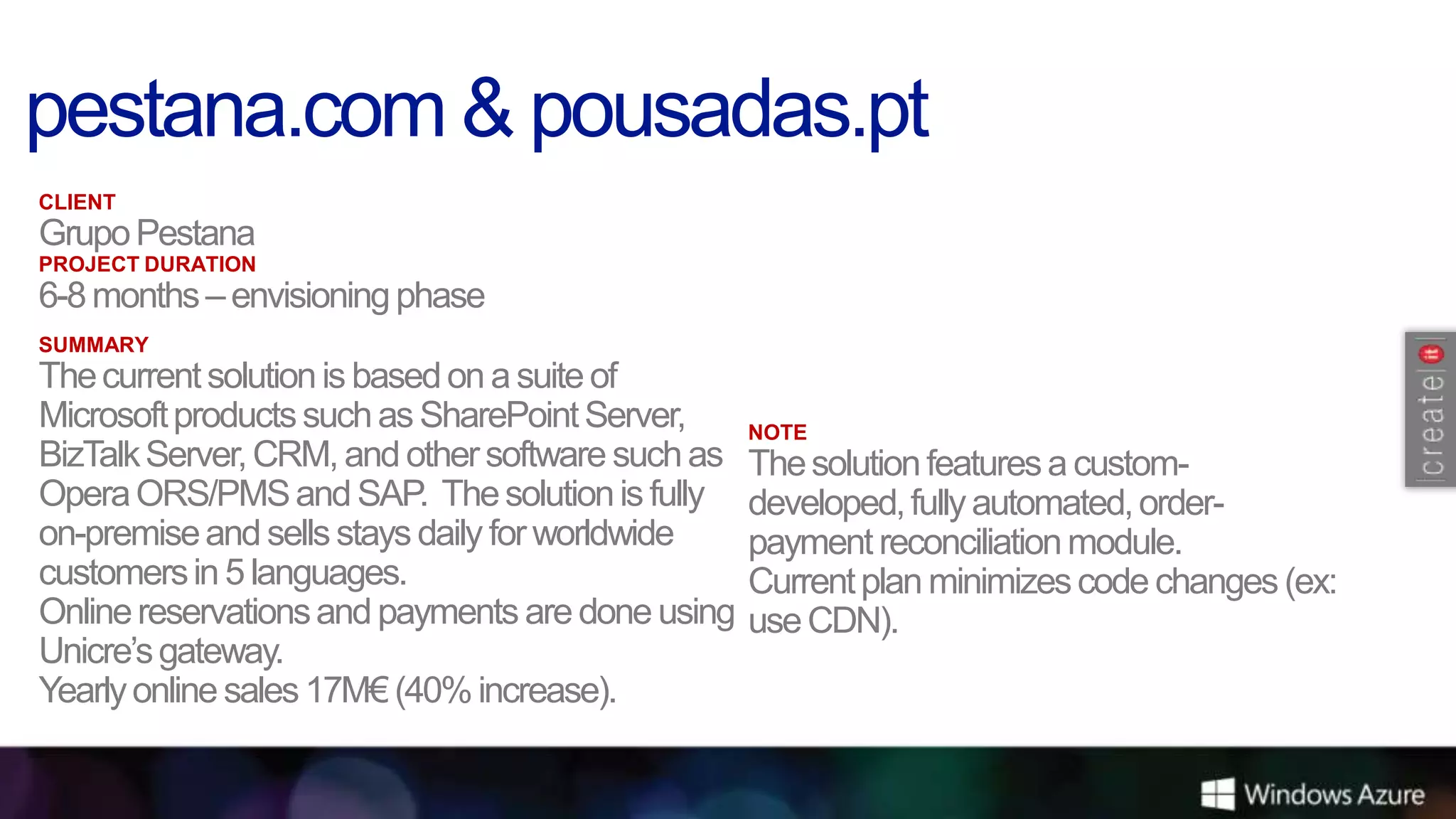 CLIENT
Grupo Pestana
PROJECT DURATION
6-8 months – envisioning phase
SUMMARY
The current solution is based on a suite of
Microsoft products such as SharePoint Server,     NOTE
BizTalk Server, CRM, and other software such as   The solution features a custom-
Opera ORS/PMS and SAP. The solution is fully      developed, fully automated, order-
on-premise and sells stays daily for worldwide    payment reconciliation module.
customers in 5 languages.                         Current plan minimizes code changes (ex:
Online reservations and payments are done using   use CDN).
Unicre’s gateway.
Yearly online sales 17M€ (40% increase).
 