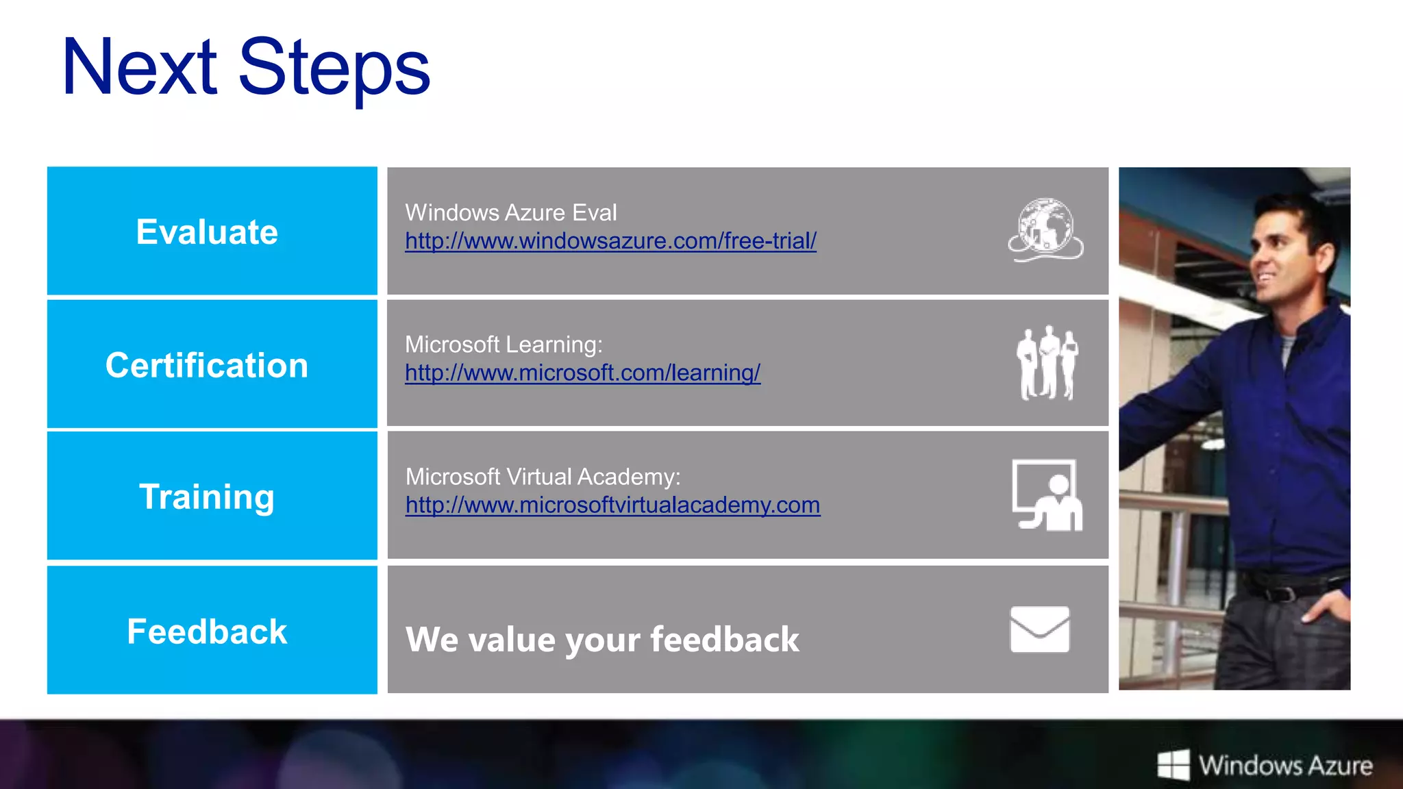 Windows Azure Eval
 Evaluate       http://www.windowsazure.com/free-trial/



                Microsoft Learning:
Certification   http://www.microsoft.com/learning/



                Microsoft Virtual Academy:
  Training      http://www.microsoftvirtualacademy.com




 Feedback       We value your feedback
 