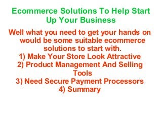 Ecommerce Solutions To Help Start
Up Your Business
Well what you need to get your hands on
would be some suitable ecommerce
solutions to start with.
1) Make Your Store Look Attractive
2) Product Management And Selling
Tools
3) Need Secure Payment Processors
4) Summary
 