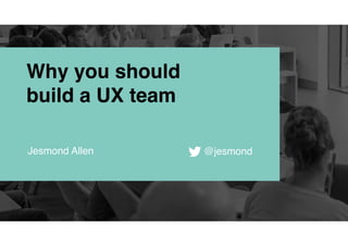 Why you should
build a UX team
Jesmond Allen @jesmond
 