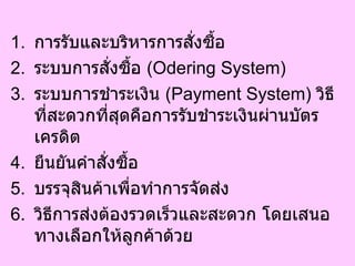 การรับและบริหารการสั่งซื้อ  ระบบการสั่งซื้อ  ( Odering System)  ระบบการชำระเงิน  ( Payment System)  วิธีที่สะดวกที่สุดคือการรับชำระเงินผ่านบัตรเครดิต  ยืนยันคำสั่งซื้อ  บรรจุสินค้าเพื่อทำการจัดส่ง  วิธีการส่งต้องรวดเร็วและสะดวก โดยเสนอทางเลือกให้ลูกค้าด้วย  