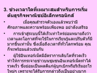 3.  ช่วงเวลาใดที่เหมาะสมสำหรับการเริ่มต้นธุรกิจพาณิชย์อิเล็กทรอนิกส์   เมื่อคุณสำรวจตัวเองแล้วพบว่ามีศักยภาพและความพร้อมเพียงพอ อย่าลังเลรีรอ  การเข้าสู่ระบบนี้ได้เร็วเท่าไหร่ย่อมหมายถึงว่าเวลาและโอกาสที่จะใช้ในการเรียนรู้และปรับตัวก็มีมากขึ้นเท่านั้น ซึ่งเมื่อถึงเวลาที่ทั่วโลกพร้อม คุณก็จะพร้อมแล้วเช่นกัน  ผู้ใช้อินเทอร์เน็ตมีอัตราการเติบโตที่รวดเร็วทำให้การกระจายข่าวบนชุมชนอินเทอร์เน็ตทำได้รวดเร็ว ซึ่งย่อมเป็นผลดีแก่ผู้บุกเบิกหรือริเริ่มอะไรใหม่ๆ เพราะจะได้รับการกล่าวถึงเป็นอย่างมาก ทำให้ได้เปรียบในเรื่องของชื่อเสียงและภาพพจน์ของบริษัท  
