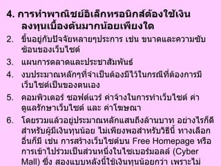 4.  การทำพาณิชย์อิเล็กทรอนิกส์ต้องใช้เงินลงทุนเบื้องต้นมากน้อยเพียงใด  ขึ้นอยู่กับปัจจัยหลายๆประการ เช่น ขนาดและความซับซ้อนของเว็บไซต์  แผนการตลาดและประชาสัมพันธ์  งบประมาณหลักๆที่จำเป็นต้องมีไว้ในกรณีที่ต้องการมีเว็บไซต์เป็นของตนเอง  คอมพิวเตอร์ ซอฟต์แวร์ ค่าจ้างในการทำเว็บไซต์ ค่าดูแลรักษาเว็บไซต์ และ ค่าโฆษณา  โดยรวมแล้วอยู่ประมาณหลักแสนถึงล้านบาท อย่างไรก็ดีสำหรับผู้มีเงินทุนน้อย ไม่เพียงพอสำหรับวิธีนี้ ทางเลือกอื่นก็มี เช่น การสร้างเว็บไซต์บน  Free Homepage  หรือ การเข้าไปร่วมเป็นส่วนหนึ่งในไซเบอร์มอลล์  ( Cyber Mall)  ซึ่ง สองแบบหลังนี้ใช้เงินทุนน้อยกว่า เพราะไม่ต้องเสียค่าใช้จ่ายในส่วนของ ค่าซอฟต์แวร์ ค่าจ้างแรงงาน หรือ ค่าดูแลรักษาอุปกรณ์ต่างๆ  ข้อดีของพาณิชย์อิเล็กทรอนิกส์ก็คือ เงินลงทุนที่ใช้นั้นน้อยกว่าที่ใช้สำหรับการมีร้านหรือธุรกิจแบบกายภาพเป็นอย่างมาก 
