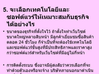 5.  จะเลือกเทคโนโลยีและซอฟต์แวร์ให้เหมาะสมกับธุรกิจได้อย่างไร  ขนาดของธุรกิจที่ตั้งใจไว้ ถ้าตั้งใจทำเว็บไซต์ขนาดใหญ่หลายสิบหน้า มีลูกค้าเยี่ยมชมซื้อสินค้าตลอด  24   ชั่วโมง ก็จำเป็นที่จะต้องใช้เทคโนโลยีและซอฟต์แวร์ขั้นสูงที่มีประสิทธิภาพและราคาสูงกว่าซอฟต์แวร์สำหรับเว็บไซต์ที่มีอยู่ไม่กี่หน้า  การติดตั้งระบบ ซึ่งอาจมีผู้สงสัยว่าควรเลือกที่จะทำด้วยตัวเองหรือจะจ้าง บริษัทภายนอกมาดำเนินงานให้ทั้งหมด 