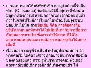 การมอบหมายให้บริษัทที่เชี่ยวชาญในด้านนี้รับผิดชอบ  ( Outsource)  ข้อดีของวิธีนี้อยู่ตรงที่ช่วยลดปัญหาเรื่องการบริหารบุคลากรและอาจมีต้นทุนต่ำกว่าในกรณีที่ไม่มีการไม่แก้ไขหรือปรับปรุงระบบบ่อยเกินไปนัก ส่วน ข้อเสีย ก็คือ การสื่อสารกับบริษัทภายนอกมักทำได้ไม่เต็มที่เท่ากับการสื่อสารกับบุคลากรภายใน ซึ่งอาจทำให้ระบบที่ได้ไม่สามารถตอบสนองความต้องการของธุรกิจได้อย่างเต็มที่   เรื่องของความรู้ที่จำเป็นสำหรับผู้ประกอบการ ถ้าหากคุณไม่ได้คิดจะสร้างทุกอย่างขึ้นมาจากสองมือของคุณเองแล้ว ความรู้พื้นฐานทางคอมพิวเตอร์และพาณิชย์อิเล็กทรอนิกส์ก็เพียงพอแล้ว ไม่จำเป็นต้องเข้าคอร์สเรียนโปรแกรมคอมพิวเตอร์ซับซ้อนเพิ่มเติม ณ เวลานี้แต่ละบริษัทต่างให้ความสำคัญกับความง่ายและสะดวกสบายในการทำพาณิชย์อิเล็กทรอนิกส์เป็นอันดับต้นๆ  