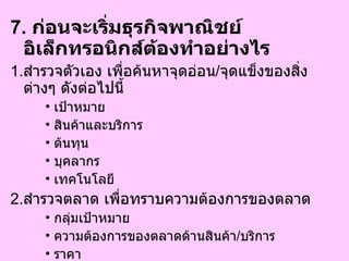 7.  ก่อนจะเริ่มธุรกิจพาณิชย์อิเล็กทรอนิกส์ต้องทำอย่างไร  1. สำรวจตัวเอง เพื่อค้นหาจุดอ่อน / จุดแข็งของสิ่งต่างๆ ดังต่อไปนี้ เป้าหมาย  สินค้าและบริการ  ต้นทุน  บุคลากร  เทคโนโลยี  2. สำรวจตลาด เพื่อทราบความต้องการของตลาด กลุ่มเป้าหมาย  ความต้องการของตลาดด้านสินค้า / บริการ  ราคา  พฤติกรรมการซื้อของผู้บริโภค   