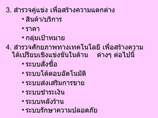 3.   สำรวจคู่แข่ง เพื่อสร้างความแตกต่าง สินค้า / บริการ  ราคา  กลุ่มเป้าหมาย   4.   สำรวจศักยภาพทางเทคโนโลยี เพื่อสร้างความได้เปรียบเชิงแข่งขันในด้าน  ต่างๆ ต่อไปนี้ ระบบสั่งซื้อ  ระบบโต้ตอบอัตโนมัติ  ระบบส่งเสริมการขาย  ระบบชำระเงิน  ระบบหลังร้าน  ระบบรักษาความปลอดภัย   
