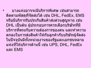 บางแห่งอาจจะมีบริการพิเศษ เช่นสามารถติดตามพัสดุที่จัดส่งได้ เช่น  DHL, FedEx, EMS  หรือมีบริการรับประกันสินค้าส่งด่วนสูญหาย เช่น  DHL  เป็นต้น ผู้ประกอบการควรเลือกบริษัทที่มีบริการที่ตรงกับความต้องการของตน และทำความตกลงในการส่งสินค้าให้กับลูกค้ากับบริษัทผู้จัดส่ง ในปัจจุบันมีทั้งหน่วยงานของรัฐและเอกชนหลายแห่งที่ให้บริการด้านนี้ เช่น  UPS, DHL, FedEx  และ  EMS  