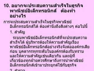 10.  อยากจะประสบความสำเร็จในธุรกิจพาณิชย์อิเล็กทรอนิกส์  ต้องทำอย่างไร   การจะประสบความสำเร็จในธุรกิจพาณิชย์อิเล็กทรอนิกส์ได้ ต้องคำนึงถึงสิ่งต่างๆ ต่อไปนี้ 1.  สำคัญ ระบบพาณิชย์อิเล็กทรอนิกส์ที่จะประสบความสำเร็จได้ ผู้บริหารต้องให้ความสำคัญเรื่องพาณิชย์อิเล็กทรอนิกส์อย่างจริงจังต่อองค์กรเสียก่อน บุคลากรทุกระดับในองค์กรต้องรับทราบและให้ความสำคัญเช่นเดียวกัน และผู้ที่เกี่ยวข้องทุกฝ่ายควรศึกษาถึงการนำพาณิชย์อิเล็กทรอนิกส์เข้ามาประยุกต์ใช้กับธุรกิจ 2.  สำรวจ สำรวจข้อมูลในหลายๆ ด้านก่อนนำพาณิชย์อิเล็กทรอนิกส์ เพื่อดูจุดแข็งของเว็บไซต์เรา 