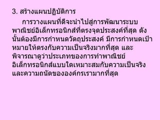 3.  สร้างแผนปฏิบัติการ การวางแผนที่ดีจะนำไปสู่การพัฒนาระบบพาณิชย์อิเล็กทรอนิกส์ที่ตรงจุดประสงค์ที่สุด ดังนั้นต้องมีการกำหนดวัตถุประสงค์ มีการกำหนดเป้าหมายให้ตรงกับความเป็นจริงมากที่สุด และพิจารณาดูว่าประเภทของการทำพาณิชย์อิเล็กทรอนิกส์แบบใดเหมาะสมกับความเป็นจริงและความถนัดขององค์กรเรามากที่สุด 