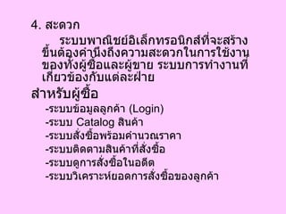 4.  สะดวก ระบบพาณิชย์อิเล็กทรอนิกส์ที่จะสร้างขึ้นต้องคำนึงถึงความสะดวกในการใช้งานของทั้งผู้ซื้อและผู้ขาย ระบบการทำงานที่เกี่ยวข้องกับแต่ละฝ่าย สำหรับผู้ซื้อ  - ระบบข้อมูลลูกค้า  ( Login) - ระบบ  Catalog  สินค้า - ระบบสั่งซื้อพร้อมคำนวณราคา - ระบบติดตามสินค้าที่สั่งซื้อ - ระบบดูการสั่งซื้อในอดีต - ระบบวิเคราะห์ยอดการสั่งซื้อของลูกค้า 