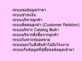 - ระบบขอข้อมูล / ราคา - ระบบชำระเงิน - ระบบบริหารลูกค้า - ระบบติดต่อลูกค้า  ( Customer Relation) - ระบบบริหาร  Catalog  สินค้า - ระบบบริหารสั่งซื้อจากลูกค้า - ระบบวิเคราะห์ยอดขาย - ระบบออกใบสั่งสินค้าไปยังโรงงาน - ระบบเก็บข้อมูลที่ผู้ซื้อขอข้อมูลเข้ามา 