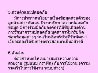 5. ส่วนตัวและปลอดภัย มีการประกาศนโยบายเรื่องข้อมูลส่วนตัวของลูกค้าอย่างชัดเจน มีระบบรักษาความปลอดภัยข้อมูล มีการร่วมมือกับองค์กรที่มีชื่อเสียงด้านการรักษาความปลอดภัย บุคลากรที่มารับผิดชอบข้อมูลต่างๆ บนเว็บหรือบริษัทที่รับพัฒนาเว็บจะต้องได้รับการตรวจสอบมาเป็นอย่างดี 6. สัดส่วน ต้องกำหนดให้เหมาะสมระหว่างความสวยงาม  ( รูปแบบ กราฟิก )  กับการใช้งาน  ( ความรวดเร็วในการใช้งาน ระบบต่างๆ ) 