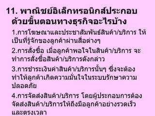 11.  พาณิชย์อิเล็กทรอนิกส์ประกอบด้วยขั้นตอนทางธุรกิจอะไรบ้าง   1. การโฆษณาและประชาสัมพันธ์สินค้า / บริการ ให้เป็นที่รู้จักของลูกค้าผ่านสื่อต่างๆ 2. การสั่งซื้อ เมื่อลูกค้าพอใจในสินค้า / บริการ จะทำการสั่งซื้อสินค้า / บริการดังกล่าว 3. การชำระเงินค่าสินค้า / บริการนั้นๆ ซึ่งจะต้องทำให้ลูกค้าเกิดความมั่นใจในระบบรักษาความปลอดภัย 4. การจัดส่งสินค้า / บริการ โดยผู้ประกอบการต้องจัดส่งสินค้า / บริการให้ถึงมือลูกค้าอย่างรวดเร็ว และตรงเวลา  