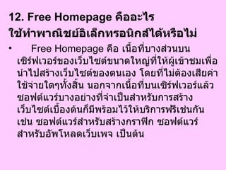 12. Free Homepage  คืออะไร  ใช้ทำพาณิชย์อิเล็กทรอนิกส์ได้หรือไม่   Free Homepage  คือ เนื้อที่บางส่วนบนเซิร์ฟเวอร์ของเว็บไซต์ขนาดใหญ่ที่ให้ผู้เข้าชมเพื่อนำไปสร้างเว็บไซต์ของตนเอง โดยที่ไม่ต้องเสียค่าใช้จ่ายใดๆทั้งสิ้น นอกจากเนื้อที่บนเซิร์ฟเวอร์แล้ว ซอฟต์แวร์บางอย่างที่จำเป็นสำหรับการสร้างเว็บไซต์เบื้องต้นก็มีพร้อมไว้ให้บริการฟรีเช่นกัน เช่น ซอฟต์แวร์สำหรับสร้างกราฟิก ซอฟต์แวร์สำหรับอัพโหลดเว็บเพจ เป็นต้น  