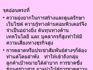 จุดอ่อนตรงที่  ความยุ่งยากในการสร้างและดูแลรักษาเว็บไซต์ ความรู้ทางด้านคอมพิวเตอร์จึงจำเป็นอย่างยิ่ง ต้นทุนทางด้านเทคโนโลยี และ บุคลากรก็สูงทำให้มีความเสี่ยงทางธุรกิจสูง  การตลาดหรือประชาสัมพันธ์ต่างๆก็ต้องทำแต่โดยลำพัง  ทำให้เข้าถึงกลุ่มลูกค้าเป้าหมายได้ลำบาก การขาดซึ่งข้อมูลข่าวสาร อาจนำไปสู่การขาดความน่าเชื่อถือและความไว้วางใจในตัวเว็บไซต์ได้ในที่สุด 