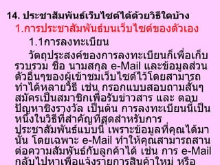 14.  ประชาสัมพันธ์เว็บไซต์ได้ด้วยวิธีใดบ้าง  1. การประชาสัมพันธ์บนเว็บไซต์ของตัวเอง 1.1 การลงทะเบียน วัตถุประสงค์ของการลงทะเบียนก็เพื่อเก็บรวบรวม ชื่อ นามสกุล  e-Mail  และข้อมูลส่วนตัวอื่นๆของผู้เข้าชมเว็บไซต์ไว้โดยสามารถทำได้หลายวิธี เช่น กรอกแบบสอบถามสั้นๆ สมัครเป็นสมาชิกเพื่อรับข่าวสาร และ ตอบปัญหาชิงรางวัล เป็นต้น การลงทะเบียนนี้เป็นหนึ่งในวิธีที่สำคัญที่สุดสำหรับการประชาสัมพันธ์แบบนี้ เพราะข้อมูลที่คุณได้มานั้น โดยเฉพาะ  e-Mail  ทำให้คุณสามารถสานต่อความสัมพันธ์กับลูกค้าได้ เช่น การ  e-Mail  กลับไปหาเพื่อแจ้งรายการสินค้าใหม่ หรือ เมื่อมีโปรโมชั่นใหม่ที่น่าสนใจมานำเสนอ  