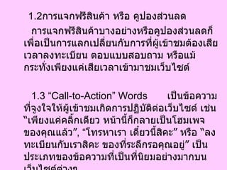 1.2 การแจกฟรีสินค้า หรือ คูปองส่วนลด การแจกฟรีสินค้าบางอย่างหรือคูปองส่วนลดก็เพื่อเป็นการแลกเปลี่ยนกับการที่ผู้เข้าชมต้องเสียเวลาลงทะเบียน ตอบแบบสอบถาม หรือแม้กระทั่งเพียงแค่เสียเวลาเข้ามาชมเว็บไซต์  1.3 “Call-to-Action” Words  เป็นข้อความที่จูงใจให้ผู้เข้าชมเกิดการปฏิบัติต่อเว็บไซต์ เช่น  “ เพียงแค่คลิ้กเดียว หน้านี้ก็กลายเป็นโฮมเพจของคุณแล้ว ” , “ โทรหาเรา เดี๋ยวนี้สิคะ ”  หรือ  “ ลงทะเบียนกับเราสิคะ ของที่ระลึกรอคุณอยู่ ”  เป็นประเภทของข้อความที่เป็นที่นิยมอย่างมากบนเว็บไซต์ต่างๆ  