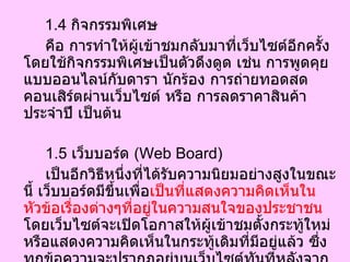 1.4  กิจกรรมพิเศษ คือ การทำให้ผู้เข้าชมกลับมาที่เว็บไซต์อีกครั้งโดยใช้กิจกรรมพิเศษเป็นตัวดึงดูด เช่น การพูดคุยแบบออนไลน์กับดารา นักร้อง การถ่ายทอดสดคอนเสิร์ตผ่านเว็บไซต์ หรือ การลดราคาสินค้าประจำปี เป็นต้น 1.5  เว็บบอร์ด  ( Web Board) เป็นอีกวิธีหนึ่งที่ได้รับความนิยมอย่างสูงในขณะนี้ เว็บบอร์ดมีขึ้นเพื่อ เป็นที่แสดงความคิดเห็นในหัวข้อเรื่องต่างๆที่อยู่ในความสนใจของประชาชน  โดยเว็บไซต์จะเปิดโอกาสให้ผู้เข้าชมตั้งกระทู้ใหม่หรือแสดงความคิดเห็นในกระทู้เดิมที่มีอยู่แล้ว ซึ่งทุกข้อความจะปรากฏอยู่บนเว็บไซต์ทันทีหลังจากที่ถูกพิมพ์เสร็จ วิธีนี้เป็นการกระตุ้นให้ผู้เข้าชมกลับมายังเว็บไซต์อีกในภายหลัง เพื่อดูว่ามีความคิดเห็นใดเกิดขึ้นบ้างกับกระทู้ของตน หรือมีกระทู้ใหม่ใดบ้างที่น่าสนใจ  