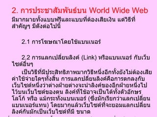 2.   การประชาสัมพันธ์บน  World Wide Web มีมากมายทั้งแบบฟรีและแบบที่ต้องเสียเงิน แต่วิธีที่สำคัญๆ มีดังต่อไปนี้ 2.1   การโฆษณาโดยใช้แบนเนอร์  2.2   การแลกเปลี่ยนลิงค์  ( Link)  หรือแบนเนอร์ กับเว็บไซต์อื่นๆ เป็นวิธีที่มีประสิทธิภาพมากวิธีหนึ่งอีกทั้งยังไม่ต้องเสียค่าใช้จ่ายใดๆทั้งสิ้น การแลกปลี่ยนลิงค์คือการตกลงกับเว็บไซต์หนึ่งว่าต่างฝ่ายต่างจะนำลิงค์ของอีกฝ่ายหนึ่งไปไว้บนเว็บไซต์ของตน ลิงค์ที่ใช้อาจเป็นได้ทั้งตัวอักษร โลโก้ หรือ แม้กระทั่งแบนเนอร์  ( ซึ่งมักเรียกว่าแลกเปลี่ยนแบนเนอร์แทน )  โดยมากแล้วเว็บไซต์ที่จะยอมแลกเปลี่ยนลิงค์กันมักเป็นเว็บไซต์ที่มี ขนาด  ชื่อเสียง ประเภทเนื้อหา และกลุ่มเป้าหมาย ที่เหมือนกัน อย่างไรในบางกรณี การแลกเปลี่ยนลิงค์กับเว็บไซต์ที่มีชื่อเสียงกว่ามาก อาจจะทำให้ต้องเสียค่าใช้จ่ายบ้าง  