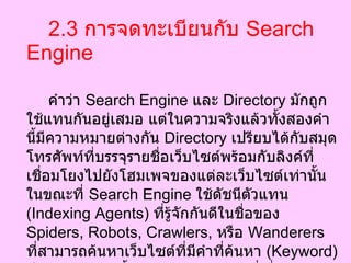 2.3   การจดทะเบียนกับ  Search Engine   คำว่า  Search Engine  และ  Directory  มักถูกใช้แทนกันอยู่เสมอ แต่ในความจริงแล้วทั้งสองคำนี้มีความหมายต่างกัน  Directory  เปรียบได้กับสมุดโทรศัพท์ที่บรรจุรายชื่อเว็บไซต์พร้อมกับลิงค์ที่เชื่อมโยงไปยังโฮมเพจของแต่ละเว็บไซต์เท่านั้น ในขณะที่  Search Engine  ใช้ดัชนีตัวแทน  ( Indexing Agents)  ที่รู้จักกันดีในชื่อของ  Spiders, Robots, Crawlers,  หรือ  Wanderers  ที่สามารถค้นหาเว็บไซต์ที่มีคำที่ค้นหา  ( Keyword)  ปรากฏอยู่ รวมทั้งลิงค์และหน้าต่างๆที่เกี่ยวกับเว็บไซต์นั้นไว้ได้ ข้อมูลที่ได้จาก  Search Engine  จึงละเอียดกว่า 