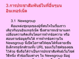 3. การประชาสัมพันธ์ในที่อื่นๆบนอินเทอร์เน็ต 3.1  Newsgroup คือแหล่งชุมนุมของผู้ที่สนใจในเรื่องราวเดียวกันบนอินเทอร์เน็ต ซึ่งสามารถเข้ามาแลกเปลี่ยนความคิดเห็นโดยการฝากข้อความ หรือสอบถามข้อมูลกันได้ การฝากข้อความใน  Newsgroup  นี้เปิดโอกาสให้คุณได้ทิ้งลายเซ็นอิเล็กทรอนิกส์รวมทั้ง  URL  ของเว็บไซต์ของคุณไว้ด้วย ซึ่งถือได้ว่าเป็นการประชาสัมพันธ์เว็บไซต์วิธีหนึ่ง หัวข้อเรื่องต่างๆ ใน  Newsgroup  มีอยู่มากมาย เช่น คอมพิวเตอร์ การเมือง สังคม เศรษฐกิจ บันเทิง เรียกได้ว่าคลอบคลุมเกือบทุกเรื่องที่อยู่ในความสนใจของผู้คน  
