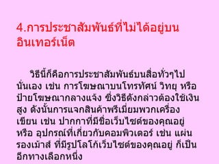 4. การประชาสัมพันธ์ที่ไม่ได้อยู่บนอินเทอร์เน็ต วิธีนี้ก็คือการประชาสัมพันธ์บนสื่อทั่วๆไปนั่นเอง เช่น การโฆษณาบนโทรทัศน์ วิทยุ หรือ ป้ายโฆษณากลางแจ้ง ซึ่งวิธีดังกล่าวต้องใช้เงินสูง ดังนั้นการแจกสินค้าพรีเมี่ยมพวกเครื่องเขียน เช่น ปากกาที่มีชื่อเว็บไซต์ของคุณอยู่ หรือ อุปกรณ์ที่เกี่ยวกับคอมพิวเตอร์ เช่น แผ่นรองเม้าส์ ที่มีรูปโลโก้เว็บไซต์ของคุณอยู่ ก็เป็นอีกทางเลือกหนึ่ง  