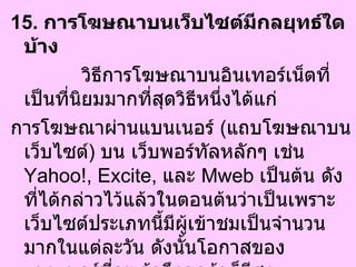 15.  การโฆษณาบนเว็บไซต์มีกลยุทธ์ใดบ้าง  วิธีการโฆษณาบนอินเทอร์เน็ตที่เป็นที่นิยมมากที่สุดวิธีหนึ่งได้แก่  การโฆษณาผ่านแบนเนอร์  ( แถบโฆษณาบนเว็บไซต์ )  บน เว็บพอร์ทัลหลักๆ เช่น  Yahoo!, Excite,  และ  Mweb  เป็นต้น ดังที่ได้กล่าวไว้แล้วในตอนต้นว่าเป็นเพราะเว็บไซต์ประเภทนี้มีผู้เข้าชมเป็นจำนวนมากในแต่ละวัน ดังนั้นโอกาสของแบนเนอร์ที่จะเข้าถึงลูกค้าก็มีสูง  