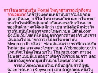 การโฆษณาบนเว็บ  Portal  ใหญ่ๆสามารถเข้าถึงคนจำนวนมาก ได้ก็จริงแต่คนเหล่านั้นอาจไม่ใช่กลุ่มลูกค้าที่ต้องการก็ได้ ในทางตรงกันข้ามการโฆษณาบนเว็บไซต์ที่มีกลุ่มลูกค้าชัดเจนตรงกับเป้าหมายของสินค้าน่าจะได้ผลดีกว่า เช่น หนังสือพิมพ์ธุรกิจรายวันฉบับใหม่อาจจะลงโฆษณาบน  Qthai.com  ซึ่งเป็นเว็บไซต์ที่ให้ข้อมูลข่าวสารด้านธุรกิจและการเงินของไทยมากกว่าจะไปลงโฆษณาบน  Mweb.co.th  หรือว่า ซอฟต์แวร์สร้างกราฟิกเวอร์ชันใหม่ล่าสุด อาจจะลงโฆษณาบน  Webmaster.or.th  แทนที่จะไปลงโฆษณาใน  Thairath.com  การลงโฆษณาแบบนี้แน่นอนว่าเสียค่าใช้จ่ายน้อยกว่า และยังเข้าถึงลูกค้ากลุ่มเป้าหมายได้ตรงกว่าด้วย  การลงโฆษณาแบบใหม่ที่ขึ้นอยู่กับคำที่ผู้ชมต้องการค้นหา  ( Keyword)  เช่น ถ้าผู้ชมคนหนึ่งใน  Sanook.com  ค้นหาคำว่า  “ อาหารไทย ”  ในหน้าที่แสดงผลลัพธ์ จะมีภาพโฆษณาของร้านอาหารต่างๆ ปรากฏขึ้นมาด้วย วิธีนี้จะช่วยทำให้โฆษณาเข้าถึงกลุ่มลูกค้าเป้าหมายได้มากขึ้น   