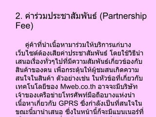 2.  ค่าร่วมประชาสัมพันธ์  ( Partnership Fee) คู่ค้าที่นำเนื้อหามาร่วมให้บริการแก่บางเว็บไซต์ต้องเสียค่าประชาสัมพันธ์ โดยใช้วิธีนำเสนอเรื่องทั่วๆไปที่มีความสัมพันธ์เกี่ยวข้องกับสินค้าของตน เพื่อกระตุ้นให้ผู้ชมสนเกิดความสนใจในสินค้า ตัวอย่างเช่น ในหัวข้อที่เกี่ยวกับเทคโนโลยีของ  Mweb.co.th  อาจจะมีบริษัทเจ้าของเครือข่ายโทรศัพท์มือถือบางแห่งนำเนื้อหาเกี่ยวกับ  GPRS  ซึ่งกำลังเป็นที่สนใจในขณะนี้มานำเสนอ ซึ่งในหน้านี้ก็จะมีแบนเนอร์ที่เป็นของบริษัทเชื่อมโยงผู้ชมไปสู่เว็บไซต์โทรศัพท์มือถือรุ่นล่าสุดของบริษัทด้วย   