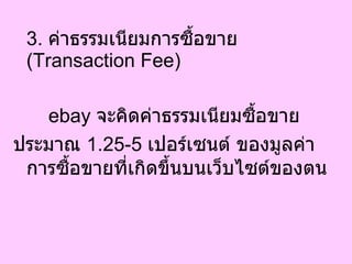 3.  ค่าธรรมเนียมการซื้อขาย  ( Transaction Fee)  ebay  จะคิดค่าธรรมเนียมซื้อขาย  ประมาณ  1.25-5   เปอร์เซนต์ ของมูลค่าการซื้อขายที่เกิดขึ้นบนเว็บไซต์ของตน  