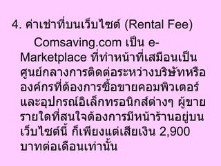 4.  ค่าเช่าที่บนเว็บไซต์  ( Rental Fee)  Comsaving.com  เป็น  e-Marketplace  ที่ทำหน้าที่เสมือนเป็นศูนย์กลางการติดต่อระหว่างบริษัทหรือองค์กรที่ต้องการซื้อขายคอมพิวเตอร์และอุปกรณ์อิเล็กทรอนิกส์ต่างๆ ผู้ขายรายใดที่สนใจต้องการมีหน้าร้านอยู่บนเว็บไซต์นี้ ก็เพียงแต่เสียเงิน  2,900   บาทต่อเดือนเท่านั้น  