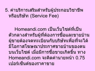 5.  ค่าบริการเสริมสำหรับผู้ประกอบวิชาชีพหรือบริษัท  ( Service Fee)  Homeandi.com  เป็นเว็บไซต์ที่เป็นตัวกลางสำหรับผู้ที่ต้องการซื้อและขายบ้าน ผู้ขายต้องจดทะเบียนกับบริษัทเพื่อที่จะได้มีโอกาสโฆษณาประกาศขายบ้านของตนบนเว็บไซต์ เมื่อมีการซื้อขายเกิดขึ้น ทาง  Homeandi.com  จะคิดค่านายหน้า  0.75   เปอร์เซ็นต์ของราคาขาย  