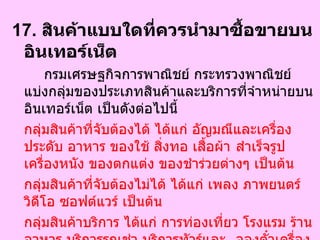 17.  สินค้าแบบใดที่ควรนำมาซื้อขายบนอินเทอร์เน็ต  กรมเศรษฐกิจการพาณิชย์ กระทรวงพาณิชย์ แบ่งกลุ่มของประเภทสินค้าและบริการที่จำหน่ายบนอินเทอร์เน็ต เป็นดังต่อไปนี้  กลุ่มสินค้าที่จับต้องได้ ได้แก่ อัญมณีและเครื่องประดับ อาหาร ของใช้ สิ่งทอ เสื้อผ้า สำเร็จรูป เครื่องหนัง ของตกแต่ง ของชำร่วยต่างๆ เป็นต้น  กลุ่มสินค้าที่จับต้องไม่ได้ ได้แก่ เพลง ภาพยนตร์ วิดีโอ ซอฟต์แวร์ เป็นต้น  กลุ่มสินค้าบริการ ได้แก่ การท่องเที่ยว โรงแรม ร้านอาหาร บริการรถเช่า บริการทัวร์และ จองตั๋วเครื่องบิน บริการฝากขายอสังหาริมทรัพย์ และบริการข้อมูลต่างๆ เป็นต้น  