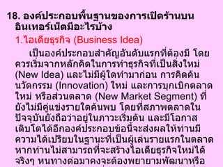 18.  องค์ประกอบพื้นฐานของการเปิดร้านบนอินเทอร์เน็ตมีอะไรบ้าง  1. ไอเดียธุรกิจ  ( Business Idea)   เป็นองค์ประกอบสำคัญอันดับแรกที่ต้องมี โดยควรเริ่มจากหลักคิดในการทำธุรกิจที่เป็นสิ่งใหม่  ( New Idea)  และไม่มีผู้ใดทำมาก่อน การคิดค้นนวัตกรรม  ( Innovation)  ใหม่ และการบุกเบิกตลาดใหม่ หรือส่วนตลาด  ( New Market Segment)  ที่ยังไม่มีคู่แข่งรายใดค้นพบ โดยที่สภาพตลาดในปัจจุบันยังถือว่าอยู่ในภาวะเริ่มต้น และมีโอกาสเติบโตได้อีกองค์ประกอบข้อนี้จะส่งผลให้ท่านมีความได้เปรียบในฐานะที่เป็นผู้เล่นรายแรกในตลาด หากท่านไม่สามารถที่จะสร้างไอเดียธุรกิจใหม่ได้จริงๆ หนทางต่อมาคงจะต้องพยายามพัฒนาหรือดัดแปลงไปเดียธุรกิจที่มีอยู่ให้แตกต่างจากผู้อื่นได้อย่างชัดเจน เพื่อสร้างจุดแข็งให้กับธุรกิจของเราเอง และสามารถตอบคำถามที่ว่า ธุรกิจของเราแตกต่างจากผู้อื่นอย่างไรและดีกว่าอย่างไร  