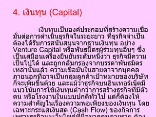 4.  เงินทุน  ( Capital)   เงินทุนเป็นองค์ประกอบที่สร้างความเชื่อมั่นต่อการดำเนินธุรกิจในระยะยาว ที่ธุรกิจจำเป็นต้องได้รับการสนับสนุนจากฐานเงินทุน อย่าง  Venture Capital  หรือพันธมิตรผู้ร่วมทุนอื่นๆ ซึ่งเป็นเสมือนเครื่องยืนยันระดับหนึ่งว่า ธุรกิจมีความเป็นไปได้ และถูกกลั่นกรองจากบรรดาพันธมิตรเหล่านั้นแล้ว ความเชื่อมั่นในสายตาจากบุคคลภายนอกที่อาจเป็นกลุ่มลูกค้าเป้าหมายของบริษัทก็จะเพิ่มขึ้นด้วย และแม้ว่าธุรกิจบนอินเทอร์เน็ตมีแนวโน้มการใช้เงินทุนต่ำกว่าการสร้างธุรกิจที่มีตัวตน หรือโรงงานในแบบปกติทั่วไป แต่ก็ต้องให้ความสำคัญในเรื่องความพอเพียงของเงินทุน โดยเฉพาะกระแสเงินสด  ( Cash Flow)  ของกิจการ เพราะธุรกิจบนเว็บไซต์ที่มีอนาคตหลายราย ต้องตกม้าตายเพราะไม่ได้วางแผนการใช้จ่ายอย่างรัดกุมเพียงพอ จนทำให้เงินสดในกิจการไม่เพียงพอต่อการบริหารจัดการธุรกิจ  
