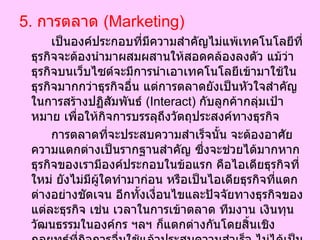 5.  การตลาด  ( Marketing)  เป็นองค์ประกอบที่มีความสำคัญไม่แพ้เทคโนโลยีที่ธุรกิจจะต้องนำมาผสมผสานให้สอดคล้องลงตัว แม้ว่าธุรกิจบนเว็บไซต์จะมีการนำเอาเทคโนโลยีเข้ามาใช้ในธุรกิจมากกว่าธุรกิจอื่น แต่การตลาดยังเป็นหัวใจสำคัญในการสร้างปฏิสัมพันธ์  ( Interact)  กับลูกค้ากลุ่มเป้าหมาย เพื่อให้กิจการบรรลุถึงวัตถุประสงค์ทางธุรกิจ  การตลาดที่จะประสบความสำเร็จนั้น จะต้องอาศัยความแตกต่างเป็นรากฐานสำคัญ ซึ่งจะช่วยได้มากหากธุรกิจของเรามีองค์ประกอบในข้อแรก คือไอเดียธุรกิจที่ใหม่ ยังไม่มีผู้ใดทำมาก่อน หรือเป็นไอเดียธุรกิจที่แตกต่างอย่างชัดเจน อีกทั้งเงื่อนไขและปัจจัยทางธุรกิจของแต่ละธุรกิจ เช่น เวลาในการเข้าตลาด ทีมงาน เงินทุน วัฒนธรรมในองค์กร ฯลฯ ก็แตกต่างกันโดยสิ้นเชิง กลยุทธ์ที่กิจการอื่นใช้แล้วประสบความสำเร็จ ไม่ได้เป็นเครื่องรับประกันว่าเมื่อธุรกิจของท่านนำมาใช้แล้วจะประสบความสำเร็จเช่นกัน  
