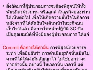 สิ่งถัดมาที่ผู้ประกอบการจะต้องพิสูจน์ให้ทั้งพันธมิตรผู้ร่วมทุน หรือลูกค้าในธุรกิจของท่านได้เห็นต่อไป เพื่อให้เกิดความมั่นใจในกิจการ หลังจากที่ได้ตัดสินใจเดินหน้าในธุรกิจบนเว็บไซต์แล้ว คือการใช้หลักปฏิบัติ  3C  ซึ่งเป็นคุณสมบัติที่พึงมีของผู้ประกอบการ ได้แก่  Commit  คือการให้คำมั่น  การพิสูจน์ด้วยการกระทำ เพื่อยืนยันว่า การดำเนินธุรกิจนั้นเป็นไปตามที่ได้ให้คำมั่นสัญญาไว้ ไม่ใช่บอกว่าจะทำอย่างนั้น อย่างนี้ ในเวลานั้น เวลานี้ แต่เมื่อเอาเข้าจริงกลับไม่ทำตามที่ตกลงกันเอาไว้ หรือไม่สามารถทำได้จริง จนไปมีผลเชิงลบต่อธุรกิจโดยรวม  