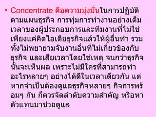 Concentrate  คือความมุ่งมั่น ในการปฏิบัติตามแผนธุรกิจ การทุ่มการทำงานอย่างเต็มเวลาของผู้ประกอบการและทีมงานที่ไม่ใช่เพียงแค่คิดไอเดียธุรกิจแล้วให้ผู้อื่นทำ รวมทั้งไม่พยายามจับงานอื่นที่ไม่เกี่ยวข้องกับธุรกิจ และเสียเวลาโดยใช่เหตุ จนกว่าธุรกิจนั้นจะเห็นผล เพราะไม่มีใครที่สามารถทำอะไรหลายๆ อย่างได้ดีในเวลาเดียวกัน แต่หากจำเป็นต้องดูแลธุรกิจหลายๆ กิจการพร้อมๆ กัน ก็ควรจัดลำดับความสำคัญ หรือหาตัวแทนมาช่วยดูแล  