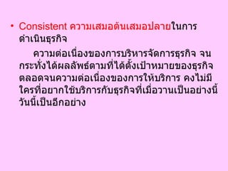 Consistent  ความเสมอต้นเสมอปลาย ในการดำเนินธุรกิจ  ความต่อเนื่องของการบริหารจัดการธุรกิจ จนกระทั่งได้ผลลัพธ์ตามที่ได้ตั้งเป้าหมายของธุรกิจ ตลอดจนความต่อเนื่องของการให้บริการ คงไม่มีใครที่อยากใช้บริการกับธุรกิจที่เมื่อวานเป็นอย่างนี้ วันนี้เป็นอีกอย่าง  