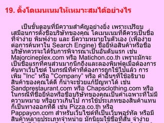 19.  ตั้งโดเมนเนมให้เหมาะสมได้อย่างไร   เป็นขั้นตอนที่มีความสำคัญอย่างยิ่ง เพราะเปรียบเสมือนการตั้งชื่อบริษัทของคุณ โดเมนเนมที่ดีควรเป็นชื่อที่จำง่าย พิมพ์ง่าย และ มีความหมายในตัวเอง  ( เพื่อง่ายต่อการค้นหาใน  Search Engine)  ชื่อยี่ห้อสินค้าหรือชื่อบริษัทควรจะได้รับการพิจารณาเป็นอันดับแรก เช่น  Majorcineplex.com  หรือ  Matichon.co.th  เพราะมักจะเป็นชื่อแรกที่คนส่วนมากนึกถึงและลองพิมพ์ดูเมื่อต้องการค้นหาเว็บไซต์ ในกรณีที่คำที่ต้องการถูกใช้ไปแล้ว การเพิ่ม  “ Inc”  หรือ  “ Company”  หรือ คำอื่นๆที่ใช้อธิบายสินค้าของคุณได้ดี ก็น่าจะช่วยแก้ปัญหาได้ เช่น  Sandprestaurant.com  หรือ  Chapsclothing.com  หรือในกรณีที่ชื่อยี่ห้อหรือชื่อบริษัทของคุณเป็นคำเฉพาะที่ไม่มีความหมาย หรือยาวเกินไป การใช้ประเภทของสินค้าแทนก็เป็นทางออกที่ดี เช่น  Pizza.co.th  หรือ  Pappayon.com  สำหรับเว็บไซต์ที่เป็นเว็บพอร์ทัล หรือมีสินค้าหลายประเภทจำหน่าย มักนิยมใช้ชื่อที่สั้น จำง่ายและไม่ได้บ่งบอกถึงประเภทของผลิตภัณฑ์ใดผลิตภัณฑ์หนึ่งเท่านั้น เช่น  Mthai.com  หรือ  Tohome.com   